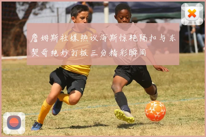 詹姆斯社媒热议海斯惊艳隔扣与东契奇绝妙打板三分精彩瞬间
