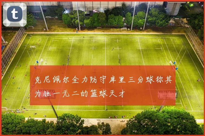 克尼佩尔全力防守库里三分球称其为独一无二的篮球天才
