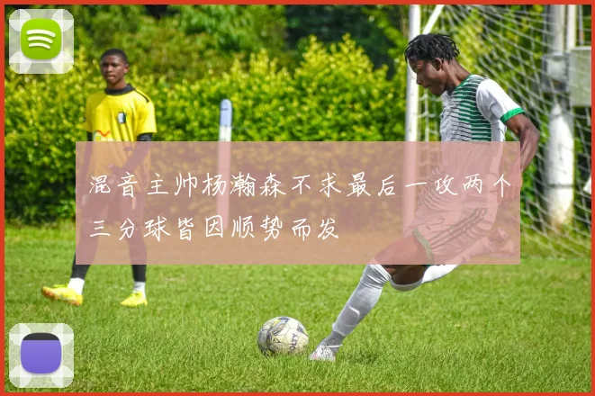 混音主帅杨瀚森不求最后一攻两个三分球皆因顺势而发