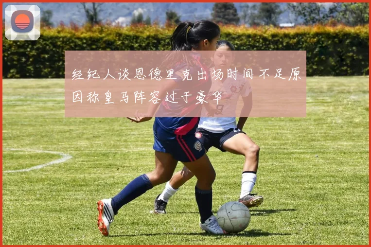 经纪人谈恩德里克出场时间不足原因称皇马阵容过于豪华
