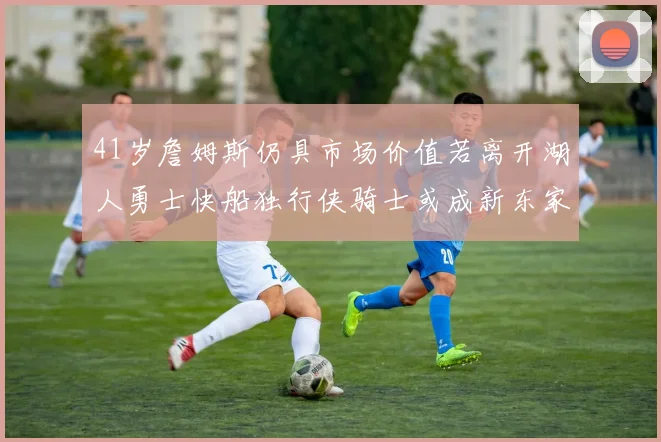 41岁詹姆斯仍具市场价值若离开湖人勇士快船独行侠骑士或成新东家