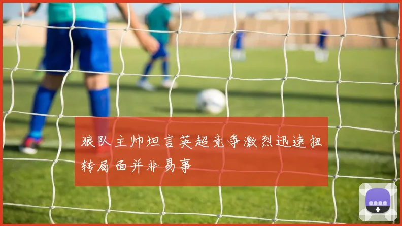 狼队主帅坦言英超竞争激烈迅速扭转局面并非易事