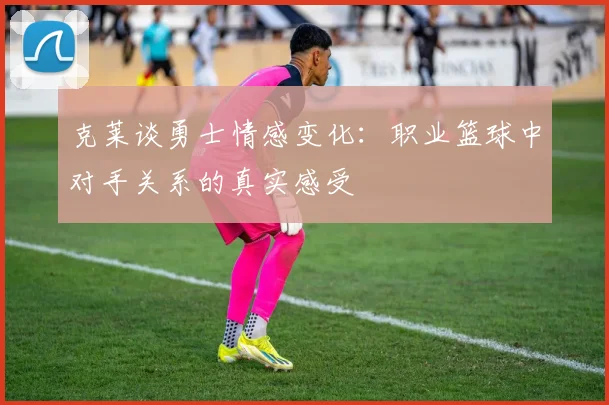 克莱谈勇士情感变化：职业篮球中对手关系的真实感受