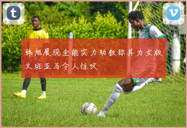 韩旭展现全能实力助教称其为女版文班亚马令人惊叹