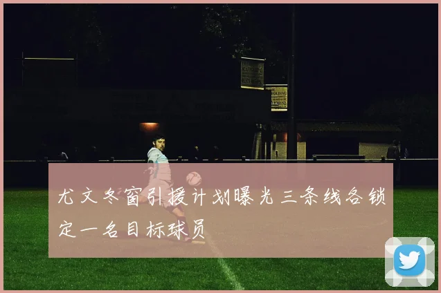 尤文冬窗引援计划曝光三条线各锁定一名目标球员