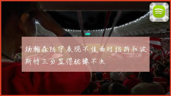 杨瀚森防守表现不佳面对挡拆和波斯特三分显得犹豫不决