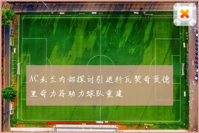 AC米兰内部探讨引进科瓦契奇莫德里奇力荐助力球队重建