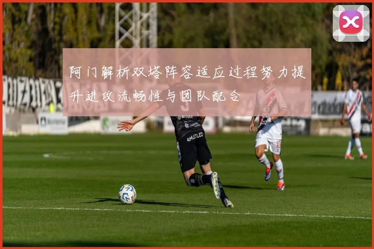 阿门解析双塔阵容适应过程努力提升进攻流畅性与团队配合