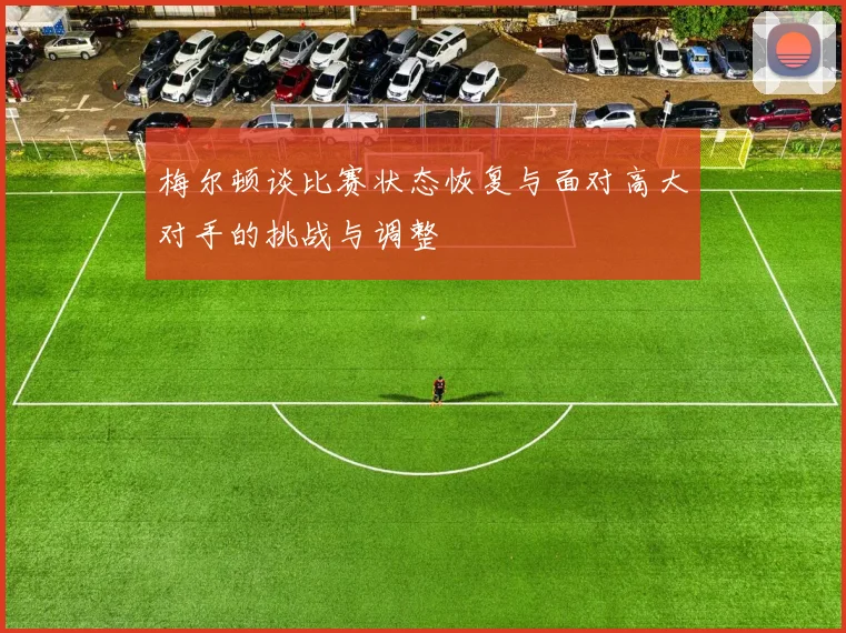 梅尔顿谈比赛状态恢复与面对高大对手的挑战与调整