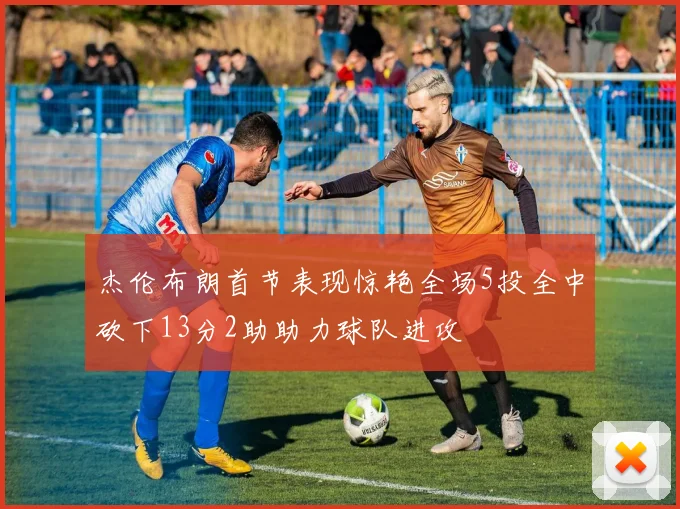 杰伦布朗首节表现惊艳全场5投全中砍下13分2助助力球队进攻