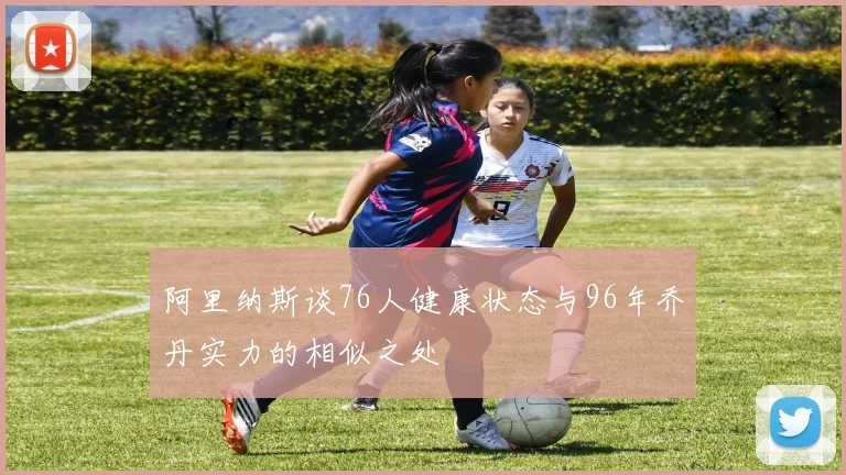 阿里纳斯谈76人健康状态与96年乔丹实力的相似之处