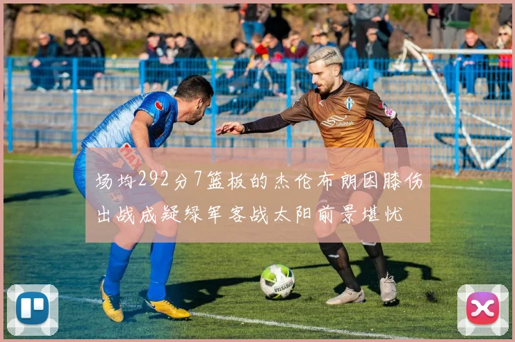 场均292分7篮板的杰伦布朗因膝伤出战成疑绿军客战太阳前景堪忧