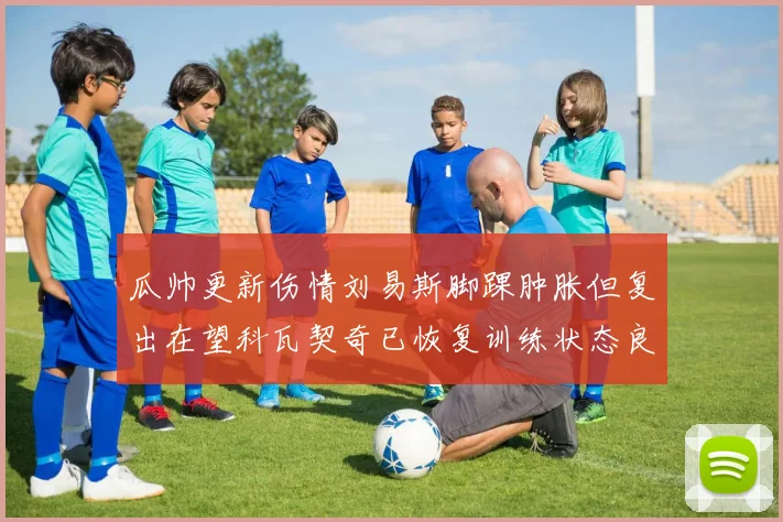 瓜帅更新伤情刘易斯脚踝肿胀但复出在望科瓦契奇已恢复训练状态良好