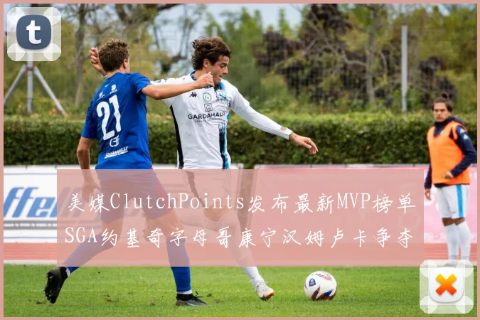 美媒ClutchPoints发布最新MVP榜单SGA约基奇字母哥康宁汉姆卢卡争夺激烈