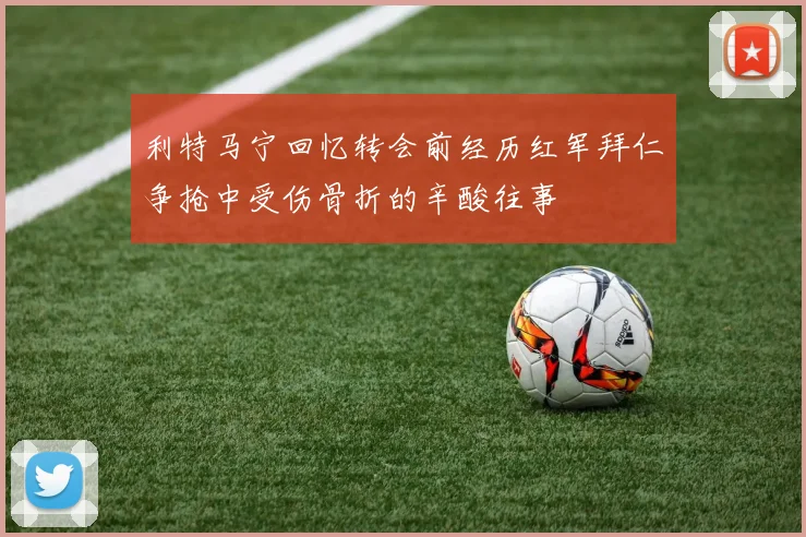 利特马宁回忆转会前经历红军拜仁争抢中受伤骨折的辛酸往事