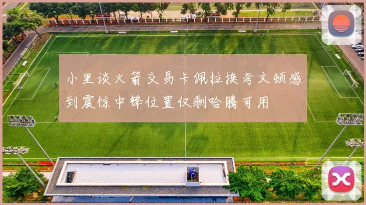小里谈火箭交易卡佩拉换考文顿感到震惊中锋位置仅剩哈腾可用