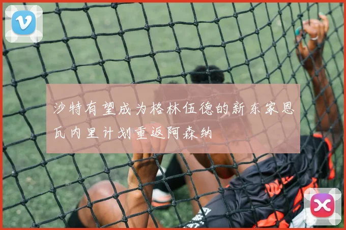 沙特有望成为格林伍德的新东家恩瓦内里计划重返阿森纳