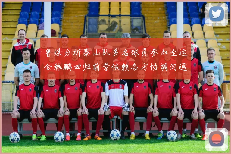 鲁媒分析泰山队多名球员参加全运会韩鹏回归前景依赖各方协调沟通