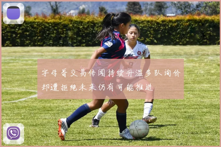 字母哥交易传闻持续升温多队询价却遭拒绝未来仍有可能推进
